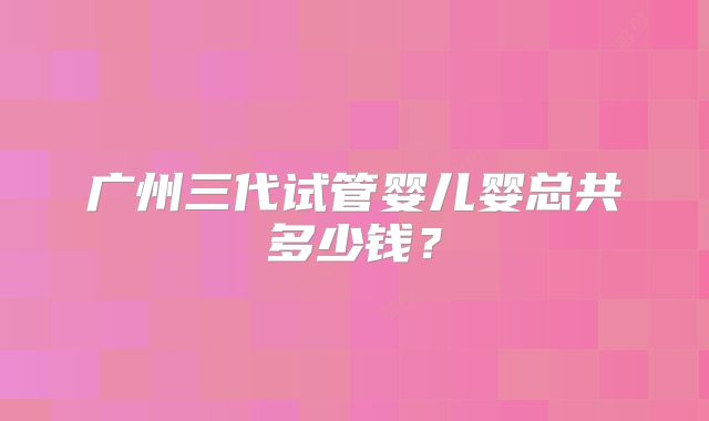 广州三代试管婴儿婴总共多少钱?