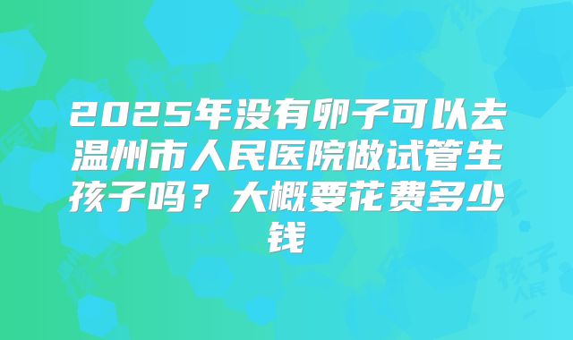 2025年没有卵子可以去温州市人民医院做试管生孩子吗?大概要花费多少钱