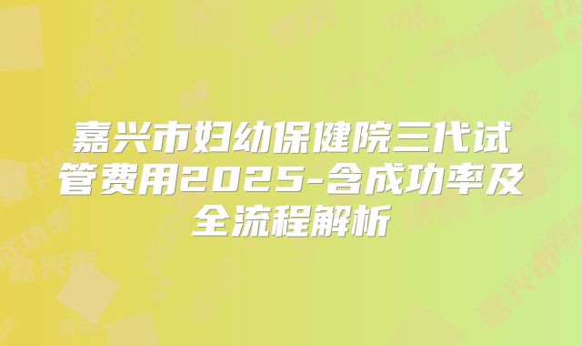 嘉兴市妇幼保健院三代试管费用2025-含成功率及全流程解析
