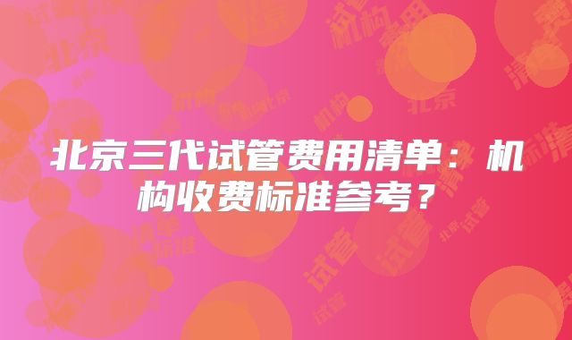 北京三代试管费用清单：机构收费标准参考？
