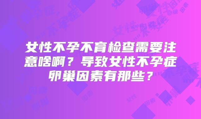 女性不孕不育检查需要注意啥啊?导致女性不孕症卵巢因素有那些?