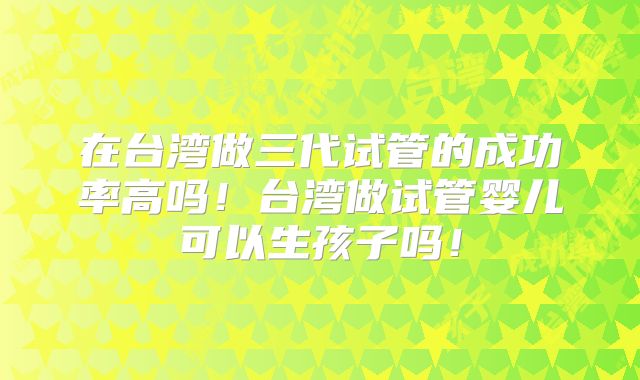在台湾做三代试管的成功率高吗!台湾做试管婴儿可以生孩子吗!