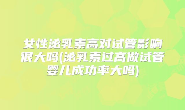 女性泌乳素高对试管影响很大吗(泌乳素过高做试管婴儿成功率大吗)