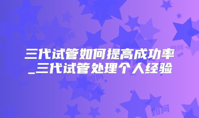 三代试管如何提高成功率_三代试管处理个人经验
