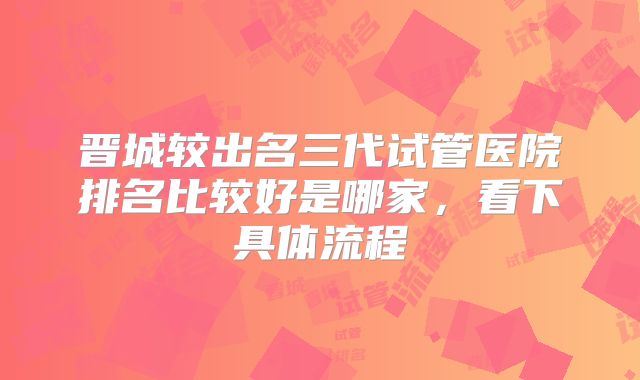 晋城较出名三代试管医院排名比较好是哪家，看下具体流程