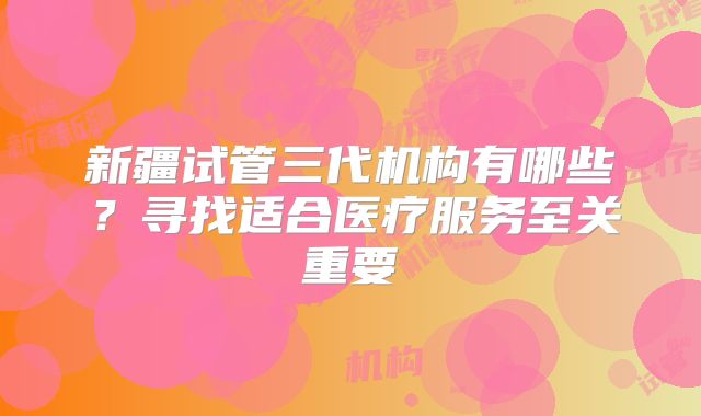 新疆试管三代机构有哪些？寻找适合医疗服务至关重要