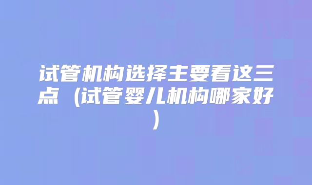 试管机构选择主要看这三点 (试管婴儿机构哪家好)