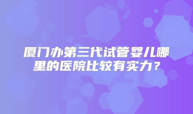 厦门办第三代试管婴儿哪里的医院比较有实力？