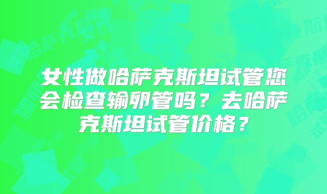 女性做哈萨克斯坦试管您会检查输卵管吗？去哈萨克斯坦试管价格？