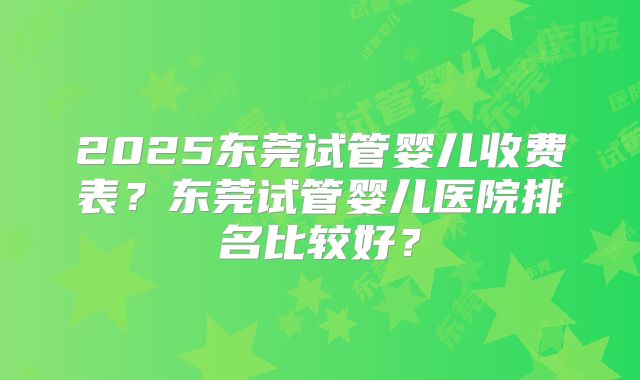 2025东莞试管婴儿收费表?东莞试管婴儿医院排名比较好?