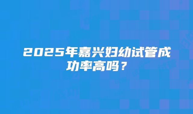 2025年嘉兴妇幼试管成功率高吗?
