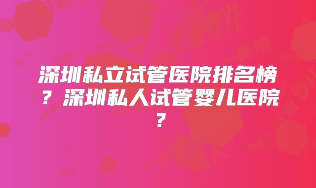 深圳私立试管医院排名榜？深圳私人试管婴儿医院？