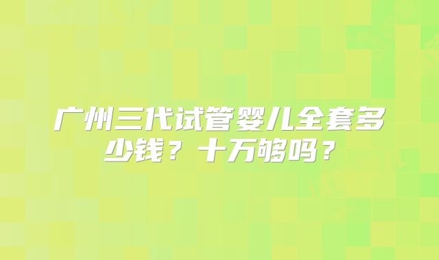 广州三代试管婴儿全套多少钱?十万够吗?