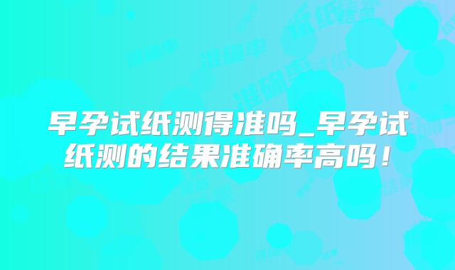 早孕试纸测得准吗_早孕试纸测的结果准确率高吗!