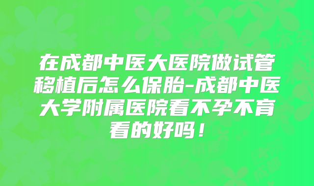 在成都中医大医院做试管移植后怎么保胎-成都中医大学附属医院看不孕不育看的好吗!