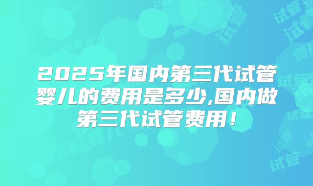 2025年国内第三代试管婴儿的费用是多少,国内做第三代试管费用!
