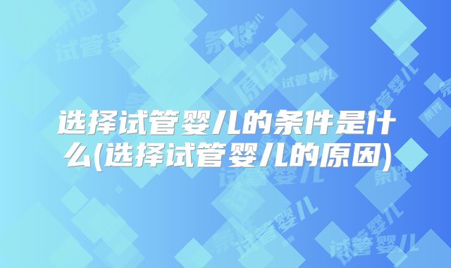 选择试管婴儿的条件是什么(选择试管婴儿的原因)