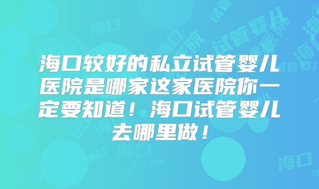 海口较好的私立试管婴儿医院是哪家这家医院你一定要知道！海口试管婴儿去哪里做！