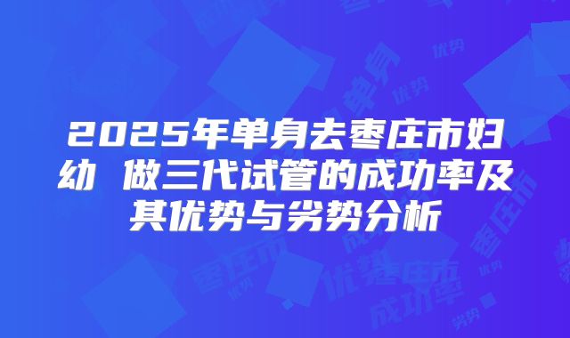 2025年单身去枣庄市妇幼 做三代试管的成功率及其优势与劣势分析