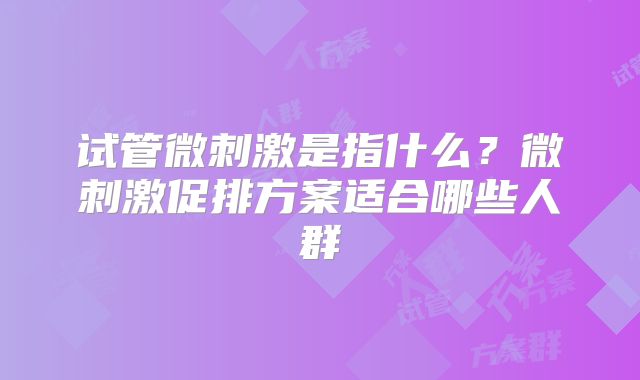 试管微刺激是指什么?微刺激促排方案适合哪些人群