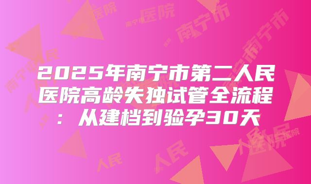2025年南宁市第二人民医院高龄失独试管全流程:从建档到验孕30天