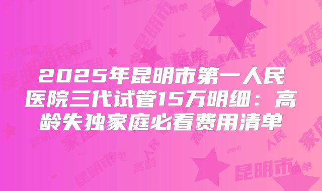 2025年昆明市第一人民医院三代试管15万明细：高龄失独家庭必看费用清单