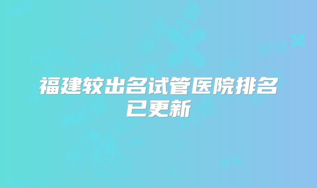 福建较出名试管医院排名已更新