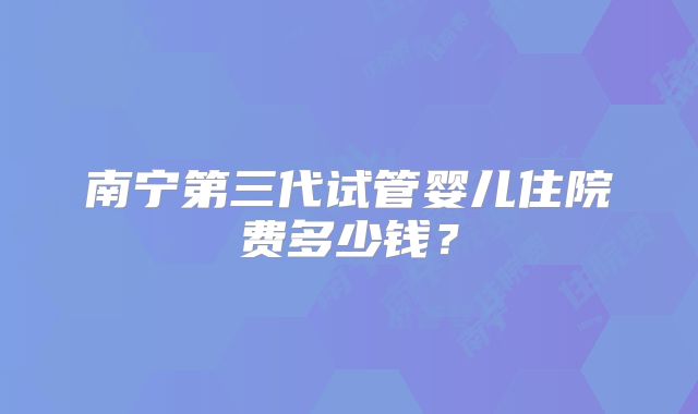 南宁第三代试管婴儿住院费多少钱?