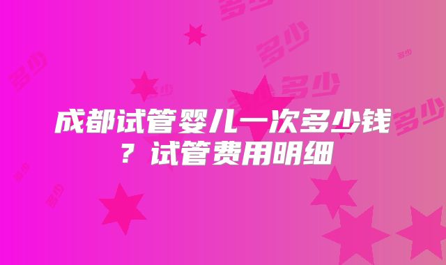 成都试管婴儿一次多少钱？试管费用明细