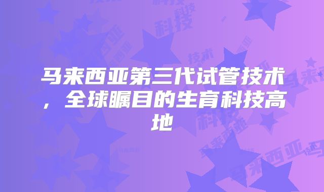 马来西亚第三代试管技术，全球瞩目的生育科技高地
