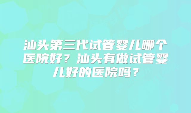 汕头第三代试管婴儿哪个医院好?汕头有做试管婴儿好的医院吗?