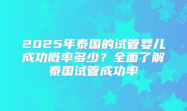 2025年泰国的试管婴儿成功概率多少？全面了解泰国试管成功率