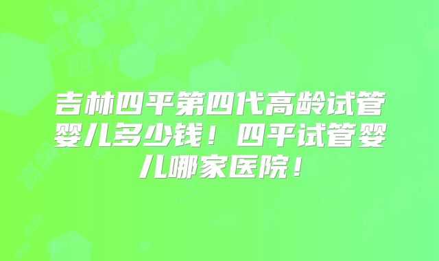 吉林四平第四代高龄试管婴儿多少钱！四平试管婴儿哪家医院！