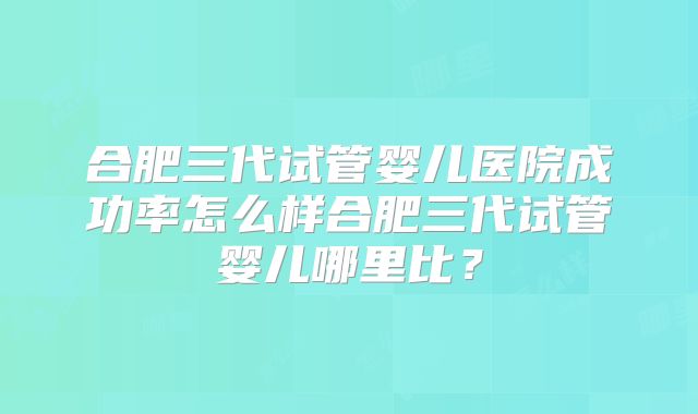 合肥三代试管婴儿医院成功率怎么样合肥三代试管婴儿哪里比?