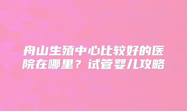 舟山生殖中心比较好的医院在哪里？试管婴儿攻略