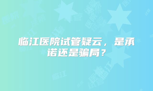 临江医院试管疑云，是承诺还是骗局？