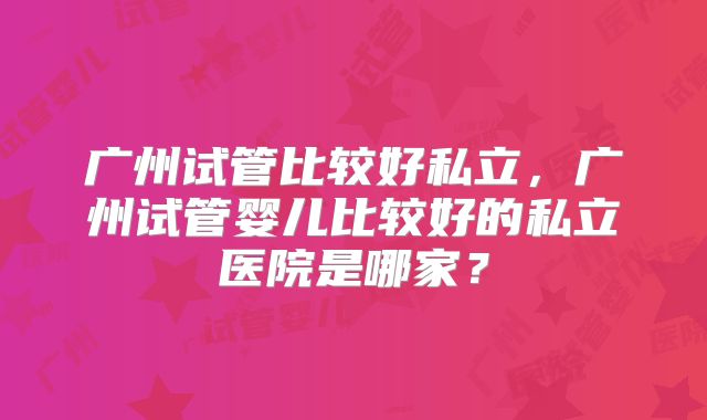 广州试管比较好私立,广州试管婴儿比较好的私立医院是哪家?