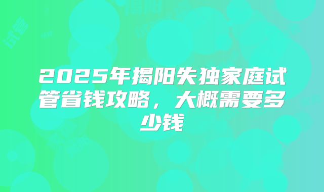 2025年揭阳失独家庭试管省钱攻略，大概需要多少钱