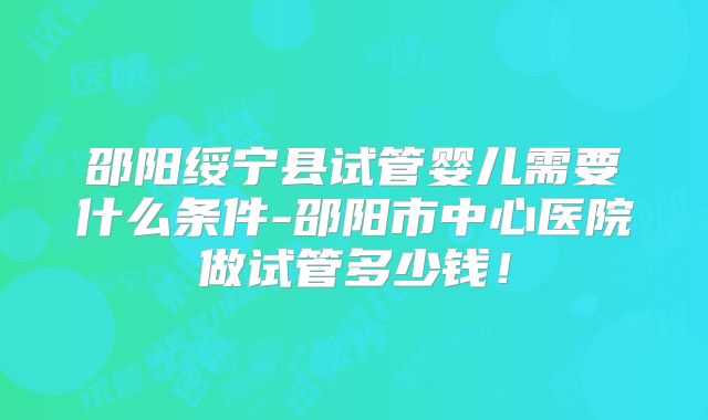 邵阳绥宁县试管婴儿需要什么条件-邵阳市中心医院做试管多少钱!