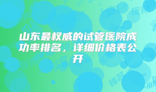 山东最权威的试管医院成功率排名，详细价格表公开