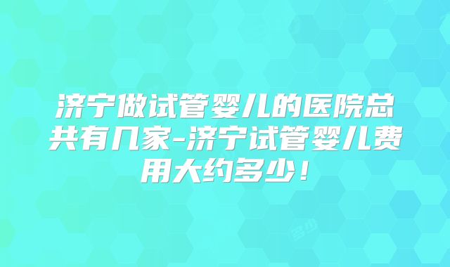 济宁做试管婴儿的医院总共有几家-济宁试管婴儿费用大约多少！