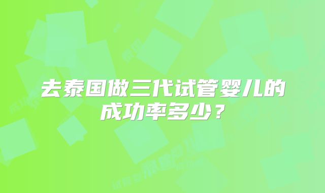 去泰国做三代试管婴儿的成功率多少？