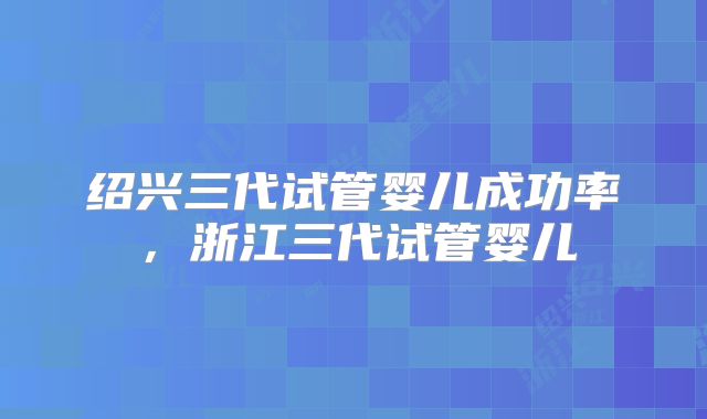 绍兴三代试管婴儿成功率，浙江三代试管婴儿