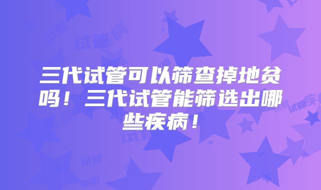 三代试管可以筛查掉地贫吗!三代试管能筛选出哪些疾病!