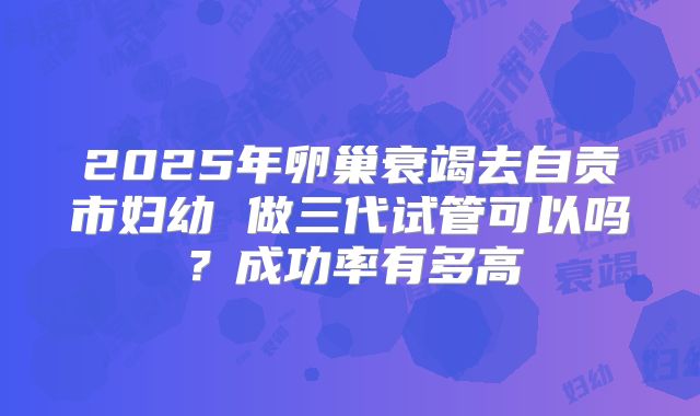 2025年卵巢衰竭去自贡市妇幼 做三代试管可以吗？成功率有多高