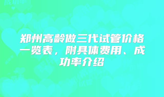 郑州高龄做三代试管价格一览表,附具体费用、成功率介绍