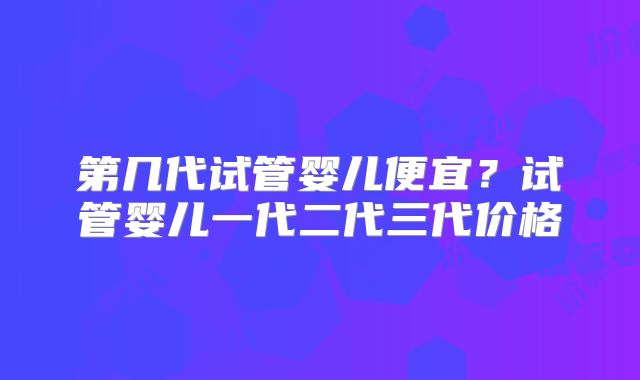 第几代试管婴儿便宜？试管婴儿一代二代三代价格