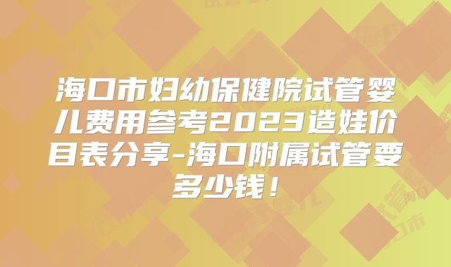海口市妇幼保健院试管婴儿费用参考2023造娃价目表分享-海口附属试管要多少钱！
