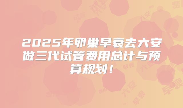 2025年卵巢早衰去六安做三代试管费用总计与预算规划！