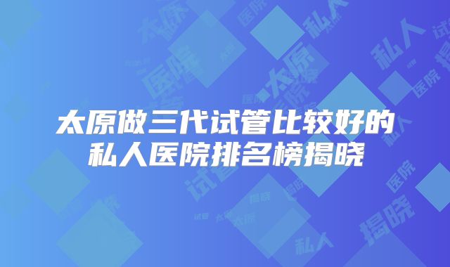 太原做三代试管比较好的私人医院排名榜揭晓